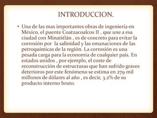 INTRODUCCION.
• Una de las mas importantes obras de ingeniería en
México, el puente Coatzacoalcos II , que une a esa
ciudad con Minatitlán , es de concreto para evitar la
corrosión por la salinidad y las emanaciones de las
petroquímicas de la región. La corrosión es una
pesada carga para la economía de cualquier país. En
estados unidos , por ejemplo, el coste de
reconstrucción de estructuras que han sufrido graves
deterioros por este fenómeno se estima en 279 mil
millones de dólares al año , es decir, 3.2% de su
producto interno bruto.
 