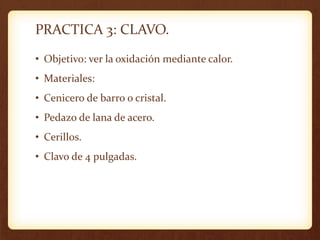 PRACTICA 3: CLAVO.
• Objetivo: ver la oxidación mediante calor.
• Materiales:
• Cenicero de barro o cristal.
• Pedazo de lana de acero.
• Cerillos.
• Clavo de 4 pulgadas.
 