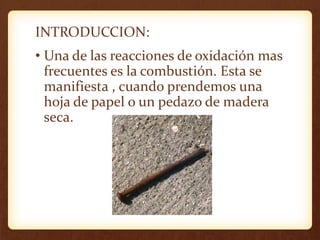 INTRODUCCION:
• Una de las reacciones de oxidación mas
frecuentes es la combustión. Esta se
manifiesta , cuando prendemos una
hoja de papel o un pedazo de madera
seca.
 