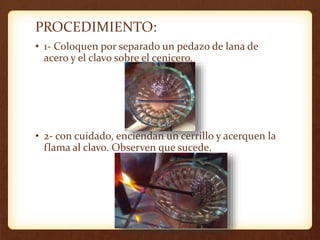PROCEDIMIENTO:
• 1- Coloquen por separado un pedazo de lana de
acero y el clavo sobre el cenicero.
• 2- con cuidado, enciendan un cerrillo y acerquen la
flama al clavo. Observen que sucede.
 