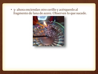• 3- ahora enciendan otro cerillo y acérquenlo al
fragmento de lana de acero. Observen lo que sucede.
 