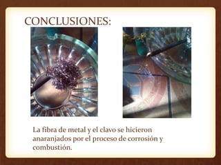 CONCLUSIONES:
La fibra de metal y el clavo se hicieron
anaranjados por el proceso de corrosión y
combustión.
 