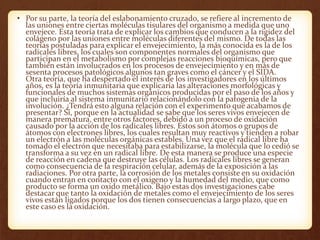 • Por su parte, la teoría del eslabonamiento cruzado, se refiere al incremento de
las uniones entre ciertas moléculas tisulares del organismo a medida que uno
envejece. Esta teoría trata de explicar los cambios que conducen a la rigidez del
colágeno por las uniones entre moléculas diferentes del mismo. De todas las
teorías postuladas para explicar el envejecimiento, la más conocida es la de los
radicales libres, los cuales son componentes normales del organismo que
participan en el metabolismo por complejas reacciones bioquímicas, pero que
también están involucrados en los procesos de envejecimiento y en más de
sesenta procesos patológicos algunos tan graves como el cáncer y el SIDA.
Otra teoría, que ha despertado el interés de los investigadores en los últimos
años, es la teoría inmunitaria que explicaría las alteraciones morfológicas y
funcionales de muchos sistemas orgánicos producidas por el paso de los años y
que incluiría al sistema inmunitario relacionándolo con la patogenia de la
involución. ¿Tendrá esto alguna relación con el experimento que acabamos de
presentar? Sí, porque en la actualidad se sabe que los seres vivos envejecen de
manera prematura, entre otros factores, debido a un proceso de oxidación
causado por la acción de los radicales libres. Estos son átomos o grupos de
átomos con electrones libres, los cuales resultan muy reactivos y tienden a robar
un electrón a las moléculas orgánicas estables. Una vez que el radical libre ha
tomado el electrón que necesitaba para estabilizarse, la molécula que lo cedió se
transforma a su vez en un radical libre. De esta manera se produce una especie
de reacción en cadena que destruye las células. Los radicales libres se generan
como consecuencia de la respiración celular, además de la exposición a las
radiaciones. Por otra parte, la corrosión de los metales consiste en su oxidación
cuando entran en contacto con el oxigeno y la humedad del medio, que como
producto se forma un oxido metálico. Bajo estas dos investigaciones cabe
destacar que tanto la oxidación de metales como el envejecimiento de los seres
vivos están ligados porque los dos tienen consecuencias a largo plazo, que en
este caso es la oxidación.
 
