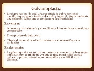 Galvanoplastia.
• Es un proceso por lo cual una superficie se cubre por iones
metálicos que pasan a través del ánodo y llegan al cátodo mediante
una solución salina que es conductora de electricidad.
Sus ventajas:
• Aumenta y da resistencia y durabilidad a los materiales sometidos a
este proceso.
• Es un proceso de bajo costo.
• Ofrece al material recubierto resistencia a la corrosión y a la
oxidación.
Sus desventajas:
• La galvanoplastia es uno de los procesos que repercute de manera
importante en el ambiente , ya que el agua es utilizada en este
proceso , queda contaminada con metales y son difíciles de
eliminar.
 