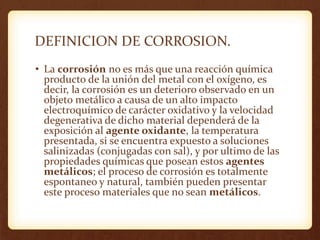 DEFINICION DE CORROSION.
• La corrosión no es más que una reacción química
producto de la unión del metal con el oxígeno, es
decir, la corrosión es un deterioro observado en un
objeto metálico a causa de un alto impacto
electroquímico de carácter oxidativo y la velocidad
degenerativa de dicho material dependerá de la
exposición al agente oxidante, la temperatura
presentada, si se encuentra expuesto a soluciones
salinizadas (conjugadas con sal), y por ultimo de las
propiedades químicas que posean estos agentes
metálicos; el proceso de corrosión es totalmente
espontaneo y natural, también pueden presentar
este proceso materiales que no sean metálicos.
 