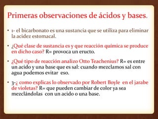 Primeras observaciones de ácidos y bases.
• 1- el bicarbonato es una sustancia que se utiliza para eliminar
la acidez estomacal.
• ¿Qué clase de sustancia es y que reacción química se produce
en dicho caso? R= provoca un eructo.
• ¿Qué tipo de reacción analizo Otto Teachenius? R= es entre
un acido y una base que es sal: cuando mezclamos sal con
agua podemos evitar eso.
• 3-¿ como explicas lo observado por Robert Boyle en el jarabe
de violetas? R= que pueden cambiar de color ya sea
mezclándolas con un acido o una base.
 