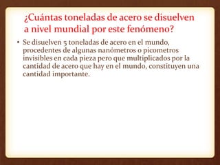 ¿Cuántas toneladas de acero se disuelven
a nivel mundial por este fenómeno?
• Se disuelven 5 toneladas de acero en el mundo,
procedentes de algunas nanómetros o picometros
invisibles en cada pieza pero que multiplicados por la
cantidad de acero que hay en el mundo, constituyen una
cantidad importante.
 