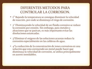 DIFERENTES METODOS PARA
CONTROLAR LA CORROSION.
• 1° Bajando la temperatura se consigue disminuir la velocidad
de reacción, por ende se disminuye el riego de corrosión.
• 2° Disminuyendo la velocidad de un fluido corrosivo se reduce
la corrosión por erosión. Sin embargo, para metales y
aleaciones que se pasivan, es más importante evitar las
disoluciones estancadas.
• 3°Eliminar el oxigeno de las soluciones acuosas reduce la
corrosión especialmente en las calderas de agua.
• 4°La reducción de la concentración de iones corrosivos en una
solución que esta corroyendo un metal puede hacer que
disminuya la velocidad de corrosión, se utiliza principalmente
en aceros inoxidables.
 