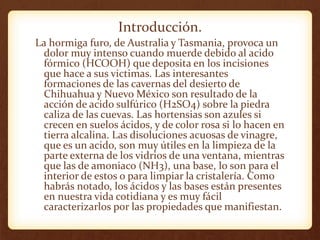Introducción.
La hormiga furo, de Australia y Tasmania, provoca un
dolor muy intenso cuando muerde debido al acido
fórmico (HCOOH) que deposita en los incisiones
que hace a sus victimas. Las interesantes
formaciones de las cavernas del desierto de
Chihuahua y Nuevo México son resultado de la
acción de acido sulfúrico (H2SO4) sobre la piedra
caliza de las cuevas. Las hortensias son azules si
crecen en suelos ácidos, y de color rosa si lo hacen en
tierra alcalina. Las disoluciones acuosas de vinagre,
que es un acido, son muy útiles en la limpieza de la
parte externa de los vidrios de una ventana, mientras
que las de amoniaco (NH3), una base, lo son para el
interior de estos o para limpiar la cristalería. Como
habrás notado, los ácidos y las bases están presentes
en nuestra vida cotidiana y es muy fácil
caracterizarlos por las propiedades que manifiestan.
 