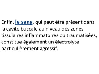 Enfin, le sang, qui peut être présent dans
la cavité buccale au niveau des zones
tissulaires inflammatoires ou traumatisées,
constitue également un électrolyte
particulièrement agressif.
 