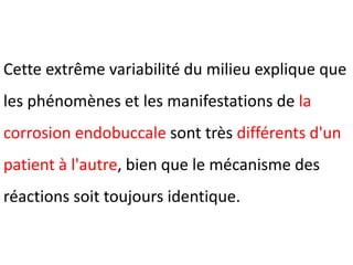 Cette extrême variabilité du milieu explique que
les phénomènes et les manifestations de la
corrosion endobuccale sont très différents d'un
patient à l'autre, bien que le mécanisme des
réactions soit toujours identique.
 