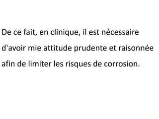 De ce fait, en clinique, il est nécessaire
d'avoir mie attitude prudente et raisonnée
afin de limiter les risques de corrosion.
 
