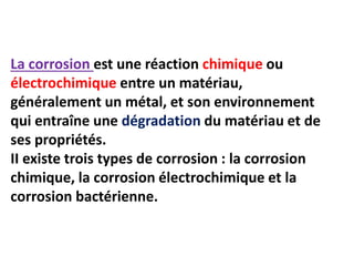 La corrosion est une réaction chimique ou
électrochimique entre un matériau,
généralement un métal, et son environnement
qui entraîne une dégradation du matériau et de
ses propriétés.
II existe trois types de corrosion : la corrosion
chimique, la corrosion électrochimique et la
corrosion bactérienne.
 