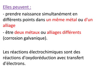 Elles peuvent :
- prendre naissance simultanément en
différents points dans un même métal ou d'un
alliage
- être deux métaux ou alliages différents
(corrosion galvanique).
Les réactions électrochimiques sont des
réactions d'oxydoréduction avec transfert
d'électrons.
 
