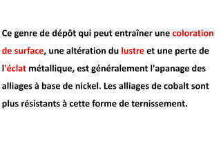 Ce genre de dépôt qui peut entraîner une coloration
de surface, une altération du lustre et une perte de
l'éclat métallique, est généralement l'apanage des
alliages à base de nickel. Les alliages de cobalt sont
plus résistants à cette forme de ternissement.
 