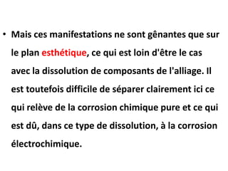 • Mais ces manifestations ne sont gênantes que sur
le plan esthétique, ce qui est loin d'être le cas
avec la dissolution de composants de l'alliage. Il
est toutefois difficile de séparer clairement ici ce
qui relève de la corrosion chimique pure et ce qui
est dû, dans ce type de dissolution, à la corrosion
électrochimique.
 