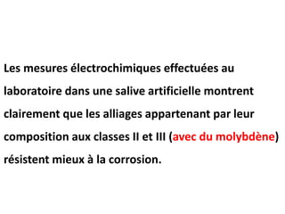 Les mesures électrochimiques effectuées au
laboratoire dans une salive artificielle montrent
clairement que les alliages appartenant par leur
composition aux classes II et III (avec du molybdène)
résistent mieux à la corrosion.
 