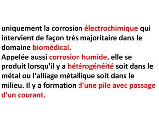 uniquement la corrosion électrochimique qui
intervient de façon très majoritaire dans le
domaine biomédical.
Appelée aussi corrosion humide, elle se
produit lorsqu'il y a hétérogénéité soit dans le
métal ou l'alliage métallique soit dans le
milieu. Il y a formation d'une pile avec passage
d'un courant.
 