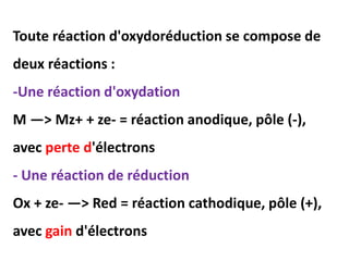 Toute réaction d'oxydoréduction se compose de
deux réactions :
-Une réaction d'oxydation
M —> Mz+ + ze- = réaction anodique, pôle (-),
avec perte d'électrons
- Une réaction de réduction
Ox + ze- —> Red = réaction cathodique, pôle (+),
avec gain d'électrons
 