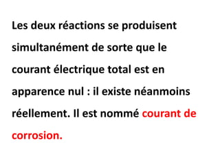 Les deux réactions se produisent
simultanément de sorte que le
courant électrique total est en
apparence nul : il existe néanmoins
réellement. Il est nommé courant de
corrosion.
 