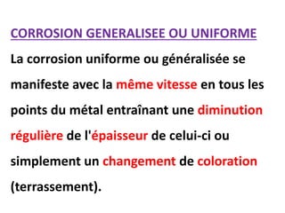 CORROSION GENERALISEE OU UNIFORME
La corrosion uniforme ou généralisée se
manifeste avec la même vitesse en tous les
points du métal entraînant une diminution
régulière de l'épaisseur de celui-ci ou
simplement un changement de coloration
(terrassement).
 