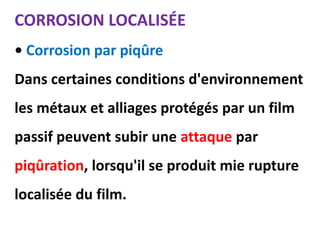 CORROSION LOCALISÉE
• Corrosion par piqûre
Dans certaines conditions d'environnement
les métaux et alliages protégés par un film
passif peuvent subir une attaque par
piqûration, lorsqu'il se produit mie rupture
localisée du film.
 