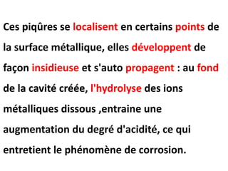 Ces piqûres se localisent en certains points de
la surface métallique, elles développent de
façon insidieuse et s'auto propagent : au fond
de la cavité créée, l'hydrolyse des ions
métalliques dissous ,entraine une
augmentation du degré d'acidité, ce qui
entretient le phénomène de corrosion.
 