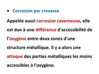 • Corrosion par crevasse
Appelée aussi corrosion caverneuse, elle
est due à une différence d'accessibilité de
l'oxygène entre deux zones d'une
structure métallique. Il y a alors une
attaque des parties métalliques les moins
accessibles à l'oxygène.
 