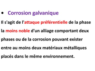 • Corrosion galvanique
Il s'agit de l'attaque préférentielle de la phase
la moins noble d'un alliage comportant deux
phases ou de la corrosion pouvant exister
entre au moins deux matériaux métalliques
placés dans le même environnement.
 