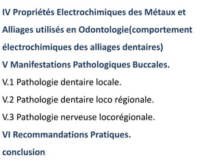 IV Propriétés Electrochimiques des Métaux et
Alliages utilisés en Odontologie(comportement
électrochimiques des alliages dentaires)
V Manifestations Pathologiques Buccales.
V.1 Pathologie dentaire locale.
V.2 Pathologie dentaire loco régionale.
V.3 Pathologie nerveuse locorégionale.
VI Recommandations Pratiques.
conclusion
 