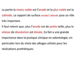 La partie la moins noble est l’anode et la plus noble est la
cathode. Le rapport de surface anode/ cathode joue un rôle
très important.
Il faut retenir que, plus l'anode est de petite taille, plus la
vitesse de dissolution est élevée. Ce fait a une grande
importance dans la pratique clinique en odontologie, en
particulier lors du choix des alliages utilisés pour les
réalisations prothétiques.
 