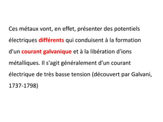 Ces métaux vont, en effet, présenter des potentiels
électriques différents qui conduisent à la formation
d'un courant galvanique et à la libération d'ions
métalliques. Il s'agit généralement d'un courant
électrique de très basse tension (découvert par Galvani,
1737-1798)
 