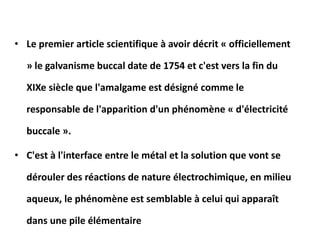 • Le premier article scientifique à avoir décrit « officiellement
» le galvanisme buccal date de 1754 et c'est vers la fin du
XIXe siècle que l'amalgame est désigné comme le
responsable de l'apparition d'un phénomène « d'électricité
buccale ».
• C'est à l'interface entre le métal et la solution que vont se
dérouler des réactions de nature électrochimique, en milieu
aqueux, le phénomène est semblable à celui qui apparaît
dans une pile élémentaire
 