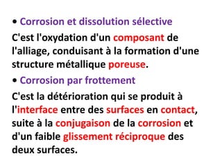 • Corrosion et dissolution sélective
C'est l'oxydation d'un composant de
l'alliage, conduisant à la formation d'une
structure métallique poreuse.
• Corrosion par frottement
C'est la détérioration qui se produit à
l'interface entre des surfaces en contact,
suite à la conjugaison de la corrosion et
d'un faible glissement réciproque des
deux surfaces.
 