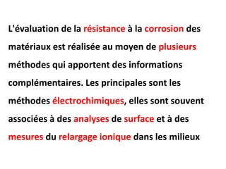 L'évaluation de la résistance à la corrosion des
matériaux est réalisée au moyen de plusieurs
méthodes qui apportent des informations
complémentaires. Les principales sont les
méthodes électrochimiques, elles sont souvent
associées à des analyses de surface et à des
mesures du relargage ionique dans les milieux
 