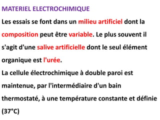 MATERIEL ELECTROCHIMIQUE
Les essais se font dans un milieu artificiel dont la
composition peut être variable. Le plus souvent il
s'agit d'une salive artificielle dont le seul élément
organique est l'urée.
La cellule électrochimique à double paroi est
maintenue, par l'intermédiaire d'un bain
thermostaté, à une température constante et définie
(37°C)
 