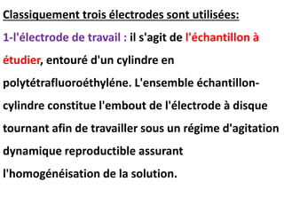 Classiquement trois électrodes sont utilisées:
1-l'électrode de travail : il s'agit de l'échantillon à
étudier, entouré d'un cylindre en
polytétrafluoroéthyléne. L'ensemble échantillon-
cylindre constitue l'embout de l'électrode à disque
tournant afin de travailler sous un régime d'agitation
dynamique reproductible assurant
l'homogénéisation de la solution.
 