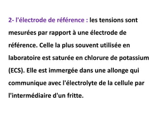 2- l'électrode de référence : les tensions sont
mesurées par rapport à une électrode de
référence. Celle la plus souvent utilisée en
laboratoire est saturée en chlorure de potassium
(ECS). Elle est immergée dans une allonge qui
communique avec l'électrolyte de la cellule par
l'intermédiaire d'un fritte.
 