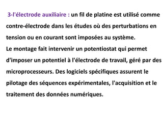 3-l'électrode auxiliaire : un fil de platine est utilisé comme
contre-électrode dans les études où des perturbations en
tension ou en courant sont imposées au système.
Le montage fait intervenir un potentiostat qui permet
d'imposer un potentiel à l'électrode de travail, géré par des
microprocesseurs. Des logiciels spécifiques assurent le
pilotage des séquences expérimentales, l'acquisition et le
traitement des données numériques.
 