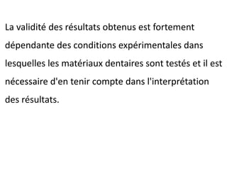 La validité des résultats obtenus est fortement
dépendante des conditions expérimentales dans
lesquelles les matériaux dentaires sont testés et il est
nécessaire d'en tenir compte dans l'interprétation
des résultats.
 