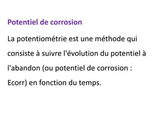 Potentiel de corrosion
La potentiométrie est une méthode qui
consiste à suivre l'évolution du potentiel à
l'abandon (ou potentiel de corrosion :
Ecorr) en fonction du temps.
 
