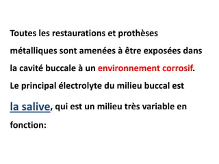 Toutes les restaurations et prothèses
métalliques sont amenées à être exposées dans
la cavité buccale à un environnement corrosif.
Le principal électrolyte du milieu buccal est
la salive, qui est un milieu très variable en
fonction:
 