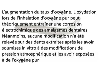 L’augmentation du taux d'oxygène. L'oxydation
lors de l'inhalation d'oxygène pur peut
théoriquement entraîner une corrosion
électrochimique des amalgames dentaires
Néanmoins, aucune modification n'a été
relevée sur des dents extraites après les avoir
soumises in vitro à des modifications de
pression atmosphérique et les avoir exposées
à de l'oxygène pur
 