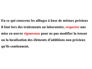 En ce qui concerne les alliages à base de métaux précieux
il faut lors des traitements au laboratoire, respecter une
mise en œuvre rigoureuse pour ne pas modifier la teneur
ou la localisation des éléments d'additions non précieux
qu'ils contiennent.
 