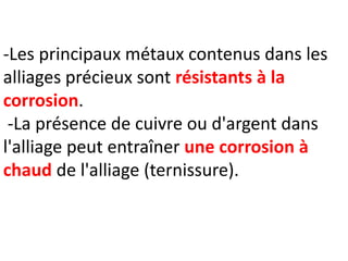 -Les principaux métaux contenus dans les
alliages précieux sont résistants à la
corrosion.
-La présence de cuivre ou d'argent dans
l'alliage peut entraîner une corrosion à
chaud de l'alliage (ternissure).
 