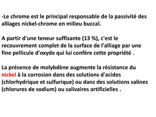 -Le chrome est le principal responsable de la passivité des
alliages nickel-chrome en milieu buccal.
A partir d'une teneur suffisante (13 %), c'est le
recouvrement complet de la surface de l'alliage par une
fine pellicule d'oxyde qui lui confère cette propriété .
La présence de molybdène augmente la résistance du
nickel à la corrosion dans des solutions d'acides
(chlorhydrique et sulfurique) ou dans des solutions salines
(chlorures de sodium) ou salivaires artificielles .
 