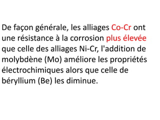 De façon générale, les alliages Co-Cr ont
une résistance à la corrosion plus élevée
que celle des alliages Ni-Cr, l'addition de
molybdène (Mo) améliore les propriétés
électrochimiques alors que celle de
béryllium (Be) les diminue.
 