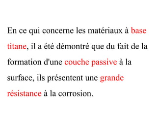 En ce qui concerne les matériaux à base
titane, il a été démontré que du fait de la
formation d'une couche passive à la
surface, ils présentent une grande
résistance à la corrosion.
 