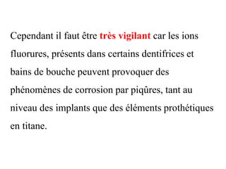 Cependant il faut être très vigilant car les ions
fluorures, présents dans certains dentifrices et
bains de bouche peuvent provoquer des
phénomènes de corrosion par piqûres, tant au
niveau des implants que des éléments prothétiques
en titane.
 