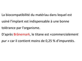 La biocompatibilité du matériau dans lequel est
usiné l'implant est indispensable à une bonne
tolérance par l'organisme.
D'après Brânemark, le titane est «commercialement
pur » car il contient moins de 0,25 % d'impuretés.
 